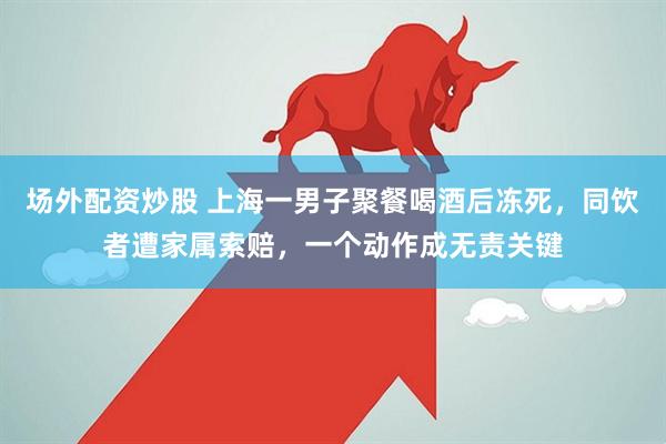 场外配资炒股 上海一男子聚餐喝酒后冻死，同饮者遭家属索赔，一个动作成无责关键