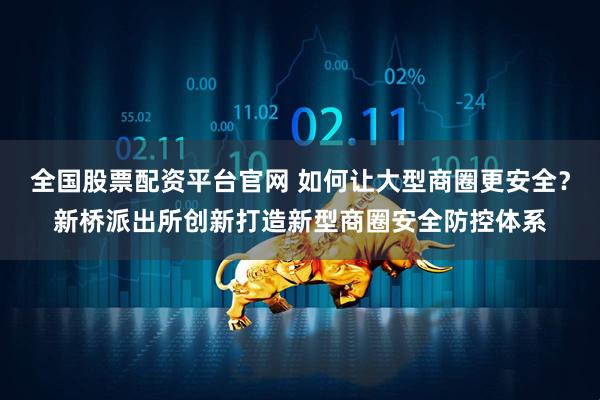 全国股票配资平台官网 如何让大型商圈更安全？新桥派出所创新打造新型商圈安全防控体系