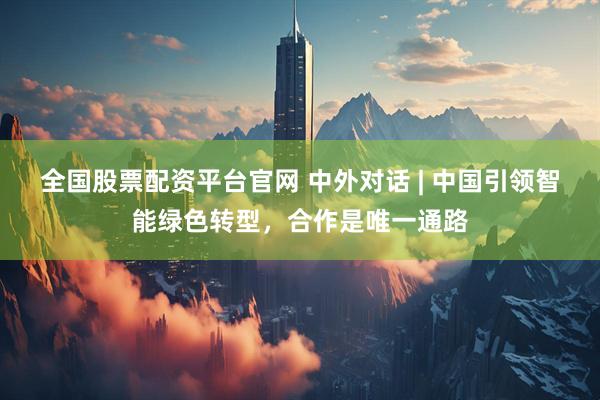 全国股票配资平台官网 中外对话 | 中国引领智能绿色转型，合作是唯一通路