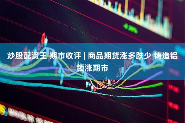 炒股配资王 期市收评 | 商品期货涨多跌少 铸造铝领涨期市