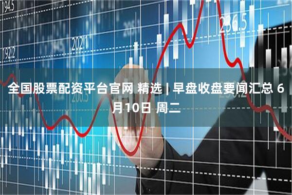 全国股票配资平台官网 精选 | 早盘收盘要闻汇总 6月10日 周二
