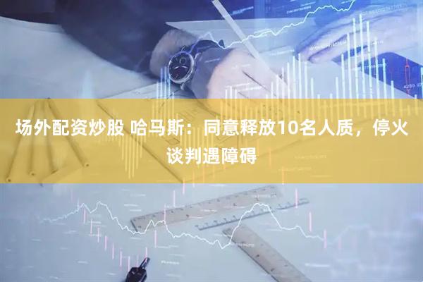 场外配资炒股 哈马斯：同意释放10名人质，停火谈判遇障碍