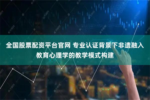 全国股票配资平台官网 专业认证背景下非遗融入教育心理学的教学模式构建