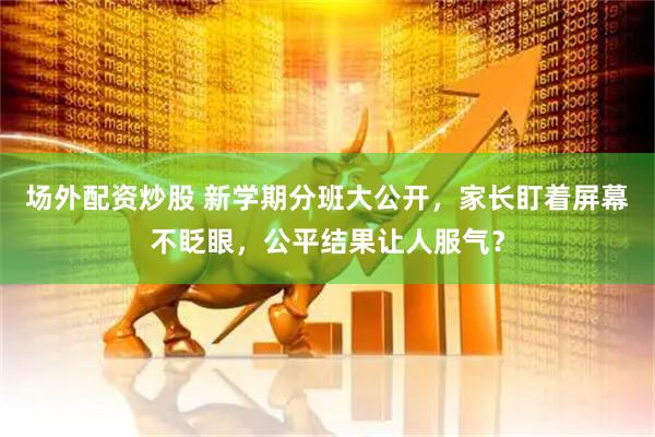 场外配资炒股 新学期分班大公开，家长盯着屏幕不眨眼，公平结果让人服气？
