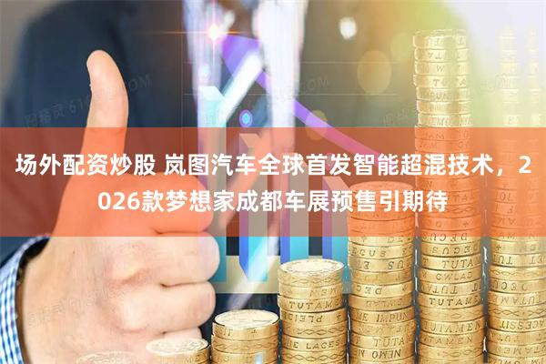 场外配资炒股 岚图汽车全球首发智能超混技术，2026款梦想家成都车展预售引期待