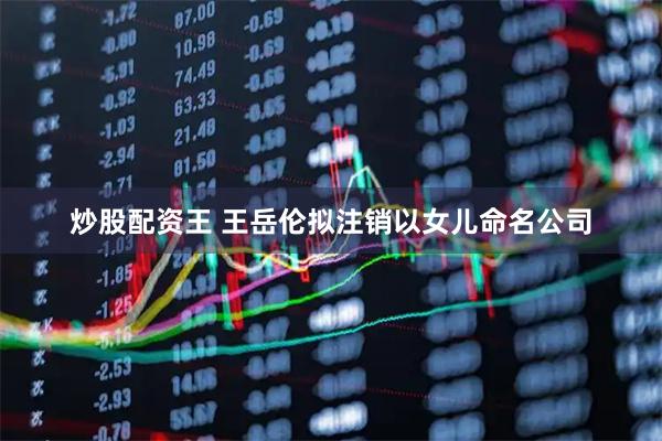 炒股配资王 王岳伦拟注销以女儿命名公司