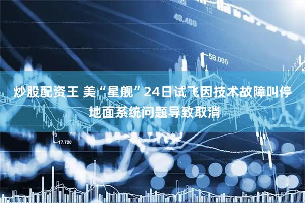 炒股配资王 美“星舰”24日试飞因技术故障叫停 地面系统问题导致取消