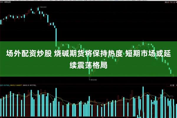 场外配资炒股 烧碱期货将保持热度 短期市场或延续震荡格局