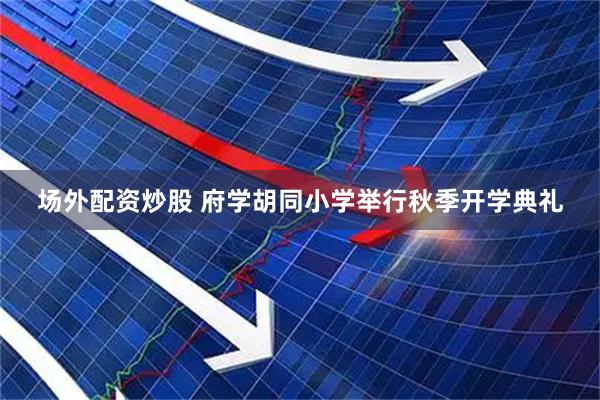 场外配资炒股 府学胡同小学举行秋季开学典礼