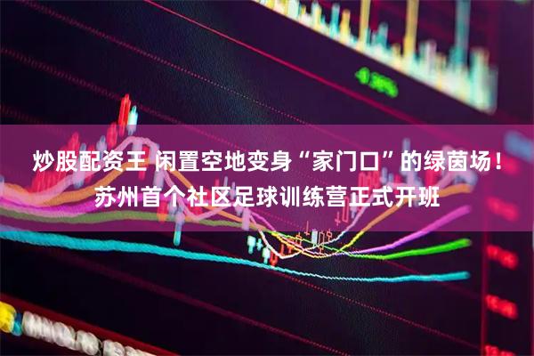 炒股配资王 闲置空地变身“家门口”的绿茵场！苏州首个社区足球训练营正式开班
