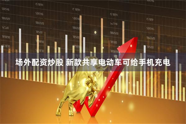 场外配资炒股 新款共享电动车可给手机充电