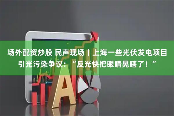 场外配资炒股 民声现场｜上海一些光伏发电项目引光污染争议：“反光快把眼睛晃瞎了！”