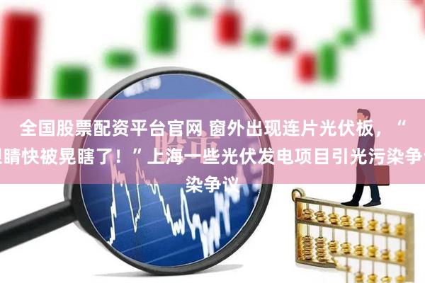 全国股票配资平台官网 窗外出现连片光伏板，“眼睛快被晃瞎了！”上海一些光伏发电项目引光污染争议