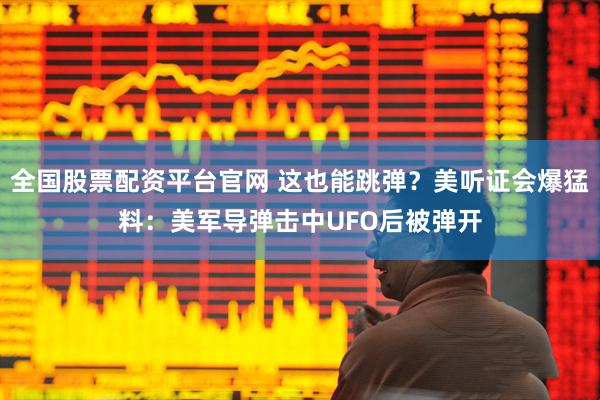 全国股票配资平台官网 这也能跳弹？美听证会爆猛料：美军导弹击中UFO后被弹开
