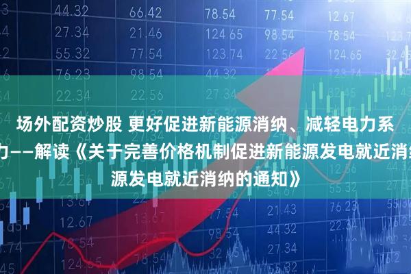 场外配资炒股 更好促进新能源消纳、减轻电力系统调节压力——解读《关于完善价格机制促进新能源发电就近消纳的通知》