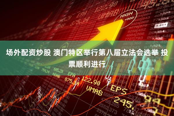 场外配资炒股 澳门特区举行第八届立法会选举 投票顺利进行
