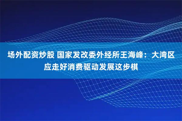 场外配资炒股 国家发改委外经所王海峰：大湾区应走好消费驱动发展这步棋