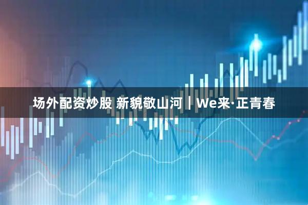 场外配资炒股 新貌敬山河︱We来·正青春