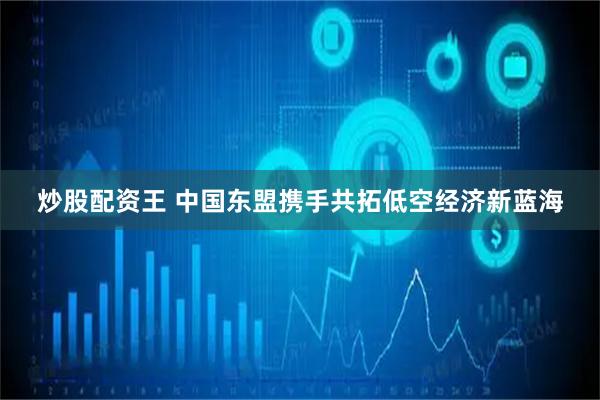 炒股配资王 中国东盟携手共拓低空经济新蓝海