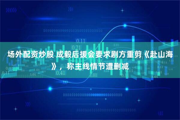 场外配资炒股 成毅后援会要求剧方重剪《赴山海》，称主线情节遭删减