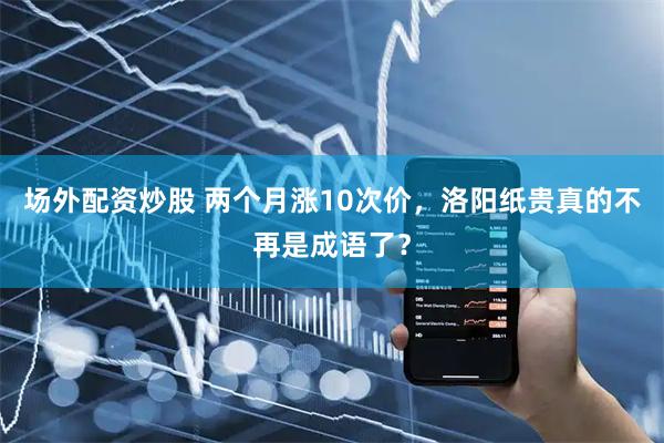 场外配资炒股 两个月涨10次价，洛阳纸贵真的不再是成语了？