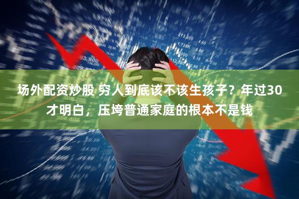 场外配资炒股 穷人到底该不该生孩子？年过30才明白，压垮普通家庭的根本不是钱