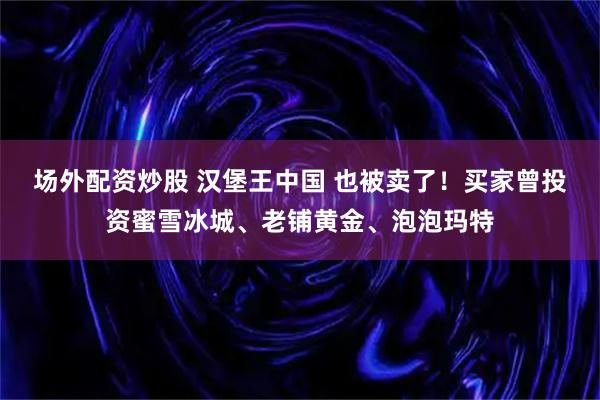 场外配资炒股 汉堡王中国 也被卖了!买家曾投资蜜雪冰城、老铺黄金、泡泡玛特