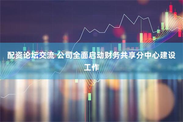 配资论坛交流 公司全面启动财务共享分中心建设工作