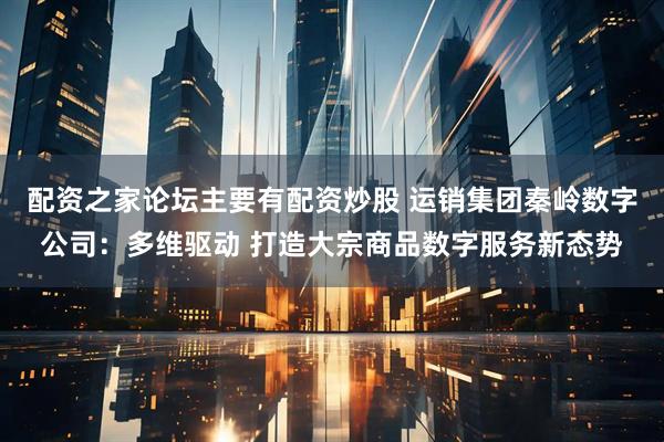 配资之家论坛主要有配资炒股 运销集团秦岭数字公司:多维驱动 打造大宗商品数字服务新态势