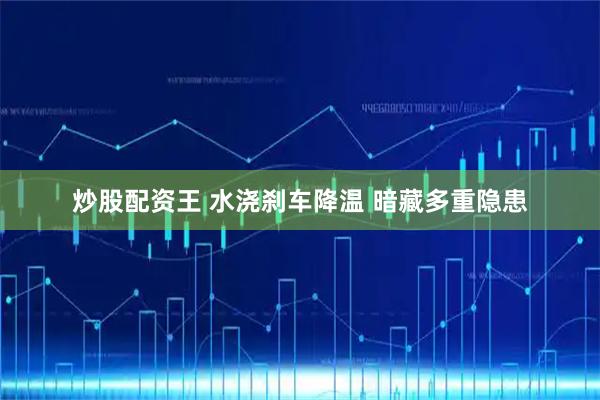 炒股配资王 水浇刹车降温 暗藏多重隐患