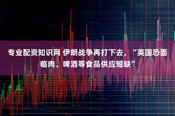 专业配资知识网 伊朗战争再打下去，“英国恐面临肉、啤酒等食品供应短缺”