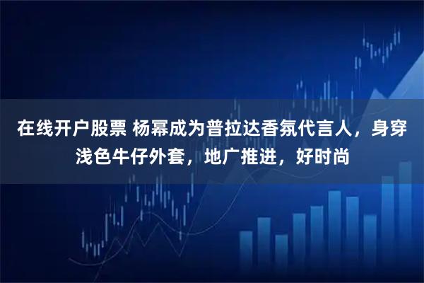 在线开户股票 杨幂成为普拉达香氛代言人，身穿浅色牛仔外套，地广推进，好时尚