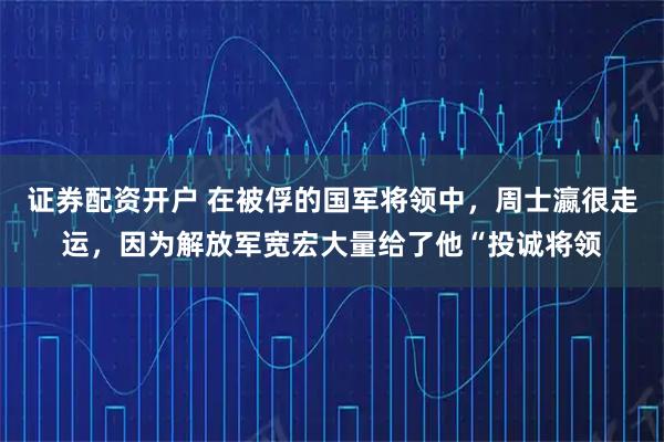 证券配资开户 在被俘的国军将领中，周士瀛很走运，因为解放军宽宏大量给了他“投诚将领