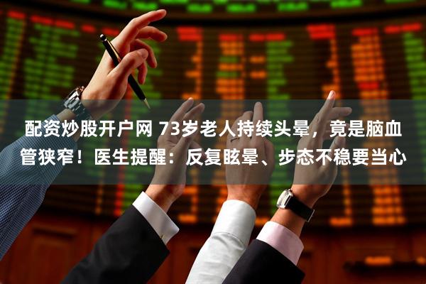 配资炒股开户网 73岁老人持续头晕，竟是脑血管狭窄！医生提醒：反复眩晕、步态不稳要当心