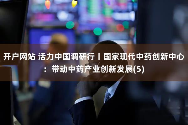 开户网站 活力中国调研行丨国家现代中药创新中心：带动中药产业创新发展(5)